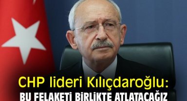 CHP lideri Kılıçdaroğlu: Bu felaketi birlikte atlatacağız