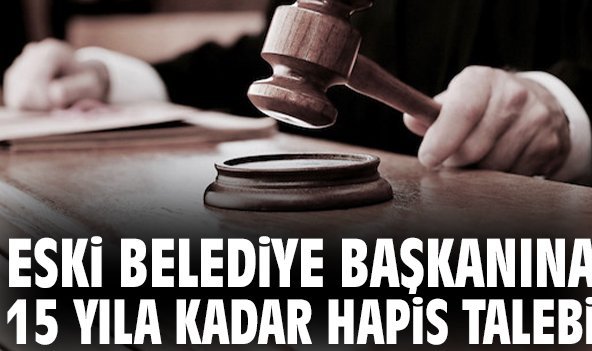 Eski belediye başkanına 15 yıla kadar hapis talebi