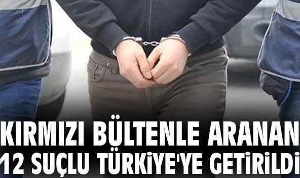 Kırmızı bültenle aranan 12 suçlu Türkiye'ye getirildi