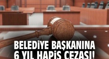 Belediye başkanına 6 yıl hapis cezası!