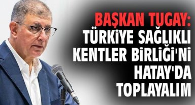 Başkan Tugay: Türkiye Sağlıklı Kentler Birliği'ni Hatay'da toplayalım