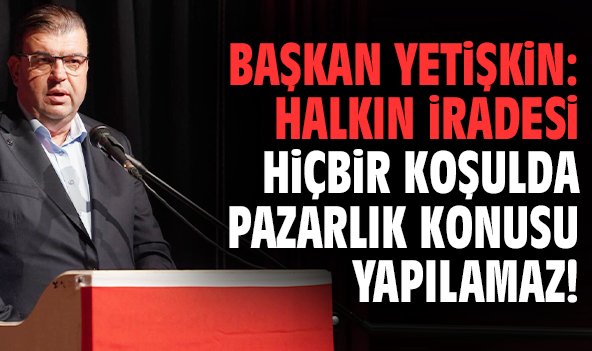 Başkan Yetişkin: Halkın iradesi hiçbir koşulda pazarlık konusu yapılamaz!