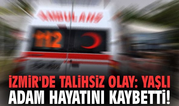 İzmir'de talihsiz olay: Yaşlı adam hayatını kaybetti!