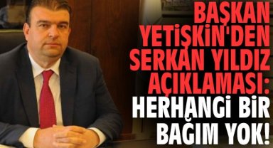 Başkan Yetişkin'den Serkan Yıldız açıklaması: Herhangi bir bağım yok!