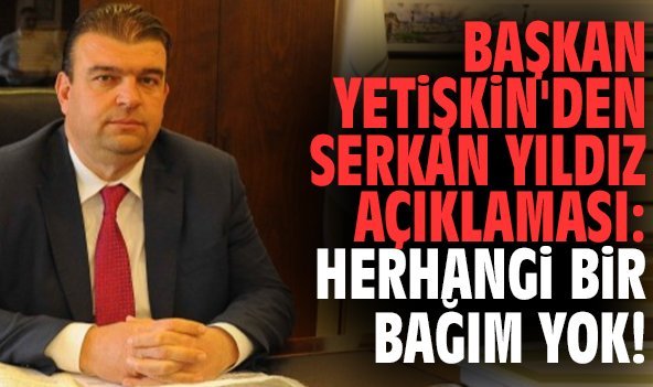 Başkan Yetişkin'den Serkan Yıldız açıklaması: Herhangi bir bağım yok!