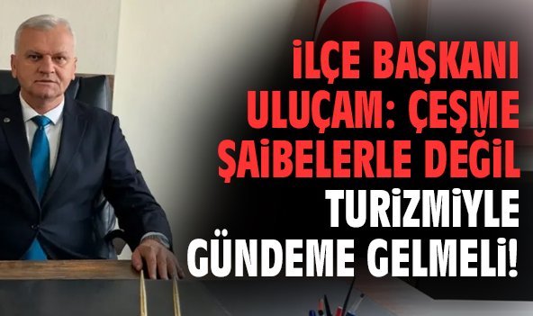 İlçe Başkanı Uluçam: Çeşme şaibelerle değil turizmiyle gündeme gelmeli!